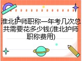 淮北护师职称一年考几次总共需要花多少钱(淮北护师职称费用)