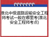 淮北中级道路运输安全工程师考试一般在哪里考(淮北安全工程师考点)