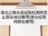 淮北公路水运试验检测师怎么报名培训费用(淮北检测师报名费用)