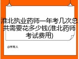 淮北执业药师一年考几次总共需要花多少钱(淮北药师考试费用)