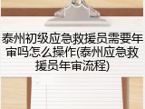 泰州初级应急救援员需要年审吗怎么操作(泰州应急救援员年审流程)