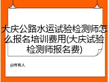大庆公路水运试验检测师怎么报名培训费用(大庆试验检测师报名费)