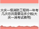 大庆一级消防工程师一年考几次总共需要花多少钱(大庆一消考试费用)
