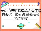 大庆中级道路运输安全工程师考试一般在哪里考(大庆考点在哪)