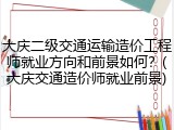 大庆二级交通运输造价工程师就业方向和前景如何？(大庆交通造价师就业前景)