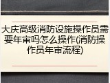 大庆高级消防设施操作员需要年审吗怎么操作(消防操作员年审流程)
