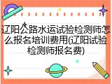 辽阳公路水运试验检测师怎么报名培训费用(辽阳试验检测师报名费)