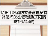辽阳中级消防安全管理员有补贴吗怎么领取呢(辽阳消防补贴领取)