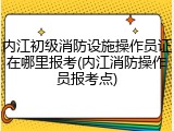 内江初级消防设施操作员证在哪里报考(内江消防操作员报考点)