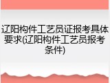 辽阳构件工艺员证报考具体要求(辽阳构件工艺员报考条件)