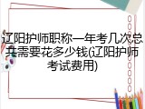 辽阳护师职称一年考几次总共需要花多少钱(辽阳护师考试费用)