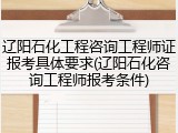 辽阳石化工程咨询工程师证报考具体要求(辽阳石化咨询工程师报考条件)