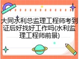 大同水利总监理工程师考到证后好找好工作吗(水利监理工程师前景)