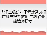内江二级矿业工程建造师证在哪里报考(内江二级矿业建造师报考)
