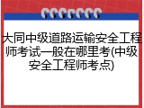 大同中级道路运输安全工程师考试一般在哪里考(中级安全工程师考点)