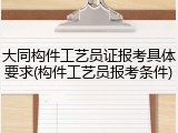 大同构件工艺员证报考具体要求(构件工艺员报考条件)