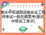 重庆中级道路运输安全工程师考试一般在哪里考(重庆中级安工考点)