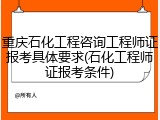 重庆石化工程咨询工程师证报考具体要求(石化工程师证报考条件)