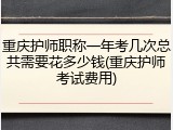 重庆护师职称一年考几次总共需要花多少钱(重庆护师考试费用)
