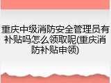 重庆中级消防安全管理员有补贴吗怎么领取呢(重庆消防补贴申领)