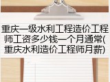 重庆一级水利工程造价工程师工资多少钱一个月通常(重庆水利造价工程师月薪)