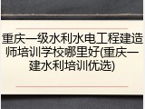 重庆一级水利水电工程建造师培训学校哪里好(重庆一建水利培训优选)
