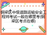铜梁区中级道路运输安全工程师考试一般在哪里考(铜梁区考点在哪)
