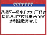 铜梁区一级水利水电工程建造师培训学校哪里好(铜梁水利建造师培训)