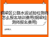 铜梁区公路水运试验检测师怎么报名培训费用(铜梁检测师报名费用)