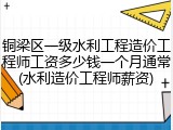 铜梁区一级水利工程造价工程师工资多少钱一个月通常(水利造价工程师薪资)