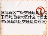 滨海新区二级交通运输造价工程师成绩大概什么时候出来(滨海新区交通造价成绩)
