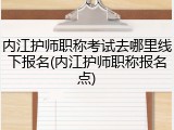 内江护师职称考试去哪里线下报名(内江护师职称报名点)