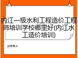 内江一级水利工程造价工程师培训学校哪里好(内江水工造价培训)