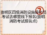 崇明区四级消防设施操作员考试去哪里线下报名(崇明消防考试报名点)
