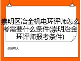 崇明区冶金机电环评师怎么考需要什么条件(崇明冶金环评师报考条件)