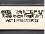 崇明区一级消防工程师是否需要继续教育呢如何进行(消防工程师继续教育)