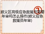 顺义区高级应急救援员需要年审吗怎么操作(顺义应急救援员年审)