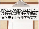 顺义区初级建筑施工安全工程师考试需要什么学历(顺义区安全工程师学历要求)