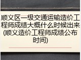 顺义区一级交通运输造价工程师成绩大概什么时候出来(顺义造价工程师成绩公布时间)