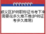 顺义区护师职称证书考下来需要花多久难不难(护师证考多久难易)