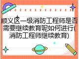 顺义区一级消防工程师是否需要继续教育呢如何进行(消防工程师继续教育)