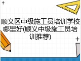顺义区中级施工员培训学校哪里好(顺义中级施工员培训推荐)