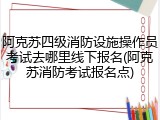 阿克苏四级消防设施操作员考试去哪里线下报名(阿克苏消防考试报名点)