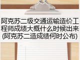 阿克苏二级交通运输造价工程师成绩大概什么时候出来(阿克苏二造成绩何时公布)