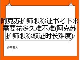 阿克苏护师职称证书考下来需要花多久难不难(阿克苏护师职称取证时长难度)