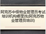 阿克苏中级物业管理员考试培训机构哪里找(阿克苏物业管理员培训)