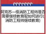 阿克苏一级消防工程师是否需要继续教育呢如何进行(消防工程师继续教育)
