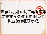 阿克苏执业药师证书考下来需要花多久难不难(阿克苏执业药师证好考吗)