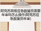 阿克苏高级应急救援员需要年审吗怎么操作(阿克苏应急救援员年审)