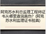 阿克苏水利总监理工程师证书从哪里查询真伪？(阿克苏水利监理证书验真)